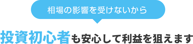 相場の影響を受けないから、投資初心者も安心して利益を狙えます